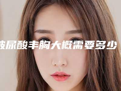 玻尿酸丰胸大概需要多少费用?