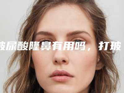 玻尿酸隆鼻有用吗,打玻尿酸隆鼻的危害及后期副作用