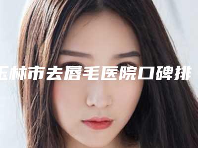玉林市去唇毛医院口碑排行前十专业筛选(玉林贞韩植发技术有限公司玉林美容皮肤科诊所实力出圈)
