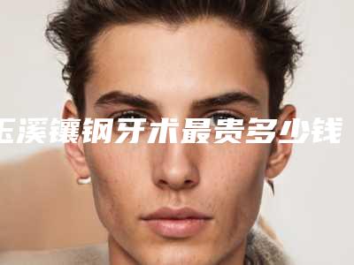 玉溪镶钢牙术最贵多少钱,玉溪镶钢牙手术的价格是多少呢