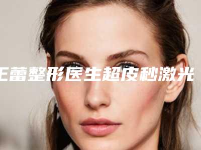 王蕾整形医生超皮秒激光治疗太田痣咋样好预约吗附手术案例及价格表
