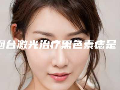 烟台激光治疗黑色素痣是否有效果呢
