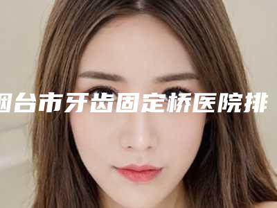 烟台市牙齿固定桥医院排名专家更放心(杨勇口腔诊所口碑、价格超赞)