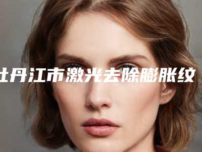 牡丹江市激光去除膨胀纹医生排名榜top10强出炉了-姜月虎医生口碑技术双双在线