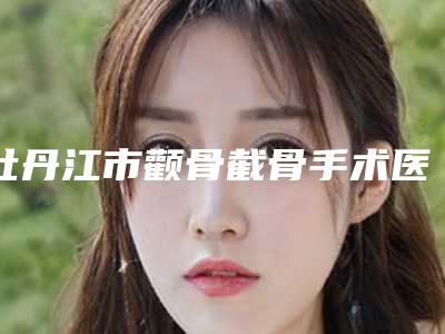 牡丹江市颧骨截骨手术医院排行榜前十位谁家技术好-牡丹江市颧骨截骨手术整形医院