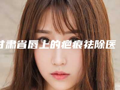 甘肃省唇上的疤痕祛除医生前十佳排名2025最新榜单-雷蓓医生水平怎么样