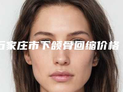 石家庄市下颌骨回缩价格(费用)清单经典项目新鲜全部一览-近8个月均价为18745元