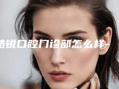 皓锐口腔门诊部怎么样-价格(收费标准)靠谱大全一览