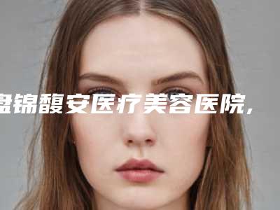 盘锦馥安医疗美容医院,盘锦克拉拉(张宏欣)医疗美容诊所技术比拼,实力一清二楚