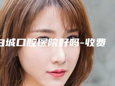 白城口腔医院好吗-收费明细(详情)