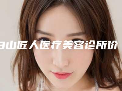 白山匠人医疗美容诊所价格表2025新版大赏-孟宪虎整形医生
