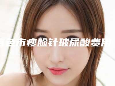 百色市瘦脸针玻尿酸费用表明细查询 医生推荐-百色市瘦脸针玻尿酸价格行情