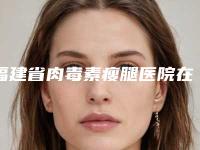 福建省肉毒素瘦腿医院在榜名单快速查看-排名排前福建省整形医院