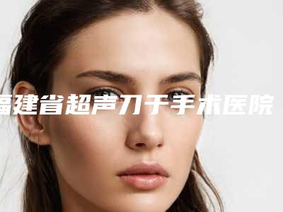 福建省超声刀于手术医院-福州市鼓楼区美贝尔医疗美容门诊部有限公司口碑人气持续飙升