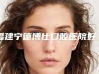 福建宁德博仕口腔医院好不好-价格(价目)技术2025