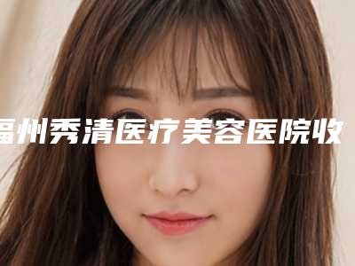福州秀清医疗美容医院收费明细均价附开刀祛眼袋手术案例