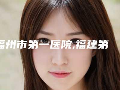 福州市第一医院,福建第二人民医院整形美容科技术PK哪家好