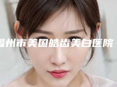 福州市美国皓齿美白医院公立私立医美机构不分伯仲(福州市美国皓齿美白口腔医院技术专业盘点)