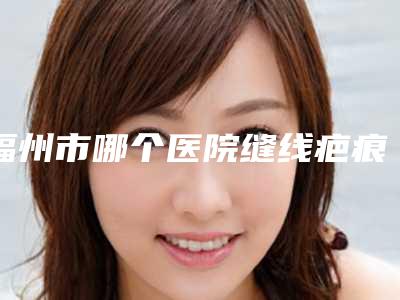 福州市哪个医院缝线疤痕修复好(福州市缝线疤痕修复医院在榜清单实力靠谱口碑佳)