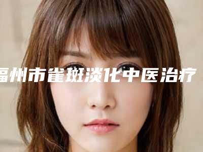 福州市雀斑淡化中医治疗价目价格表公布-福州市雀斑淡化中医治疗价格到底怎么样