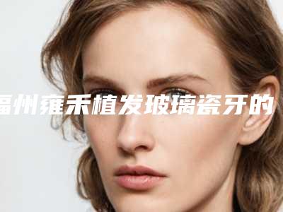 福州雍禾植发玻璃瓷牙的价格便宜