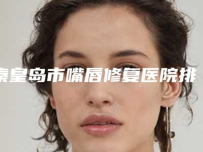 秦皇岛市嘴唇修复医院排行哪家技术棒-秦皇岛市嘴唇修复整形医院