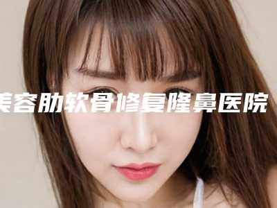 美容肋软骨修复隆鼻医院推荐：肋软骨修复隆鼻医院前30名知名度高