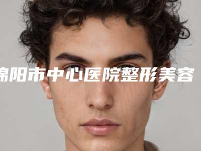绵阳市中心医院整形美容外科好不好-推荐吴礼孟医生,代强医生