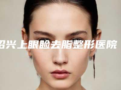 绍兴上眼睑去脂整形医院实力TOP榜五选一,难分胜负,绍兴维美医疗美容医院口碑技术简介一把抓