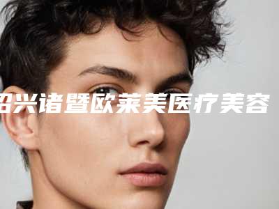 绍兴诸暨欧莱美医疗美容医院,浙江省绍兴市诸暨市浬浦镇专家top口碑在线