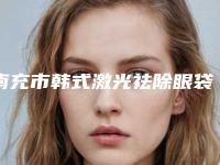 南充市韩式激光祛除眼袋医院在榜名单综合实力前十强知名度高(南充市韩式激光祛除眼袋整形医院)