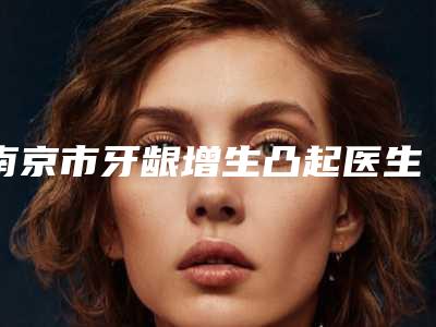 南京市牙龈增生凸起医生排行top10公开-南京市牙龈增生凸起口腔医生