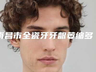 南昌市全瓷牙牙龈萎缩多少钱-南昌市全瓷牙牙龈萎缩医院上榜清单top10强测评上线