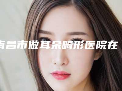 南昌市做耳朵畸形医院在榜清单看看有没有你心仪的医院吧(南昌奢雅医学美容门诊部价格收费合理化)