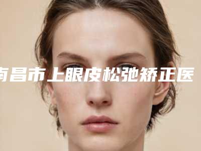 南昌市上眼皮松弛矫正医生排行预约挂号要多久-周静整形医生综合实力大盘点