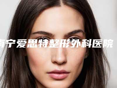 南宁爱思特整形外科医院刘庆丰医生,白彬医生厉害吗