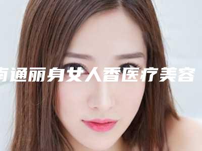 南通丽身女人香医疗美容诊所价格价位表2025新版全网发布附CDT微整形案例