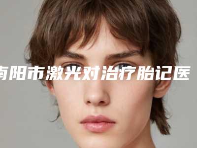 南阳市激光对治疗胎记医院排行榜top10强实力点评-排名靠前南阳市整形医院