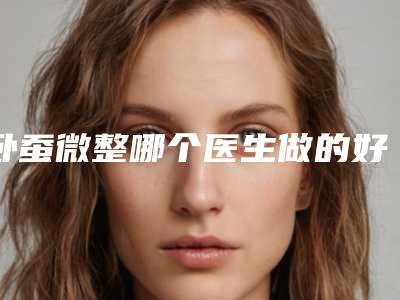 卧蚕微整哪个医生做的好辽源市(高鹏元医生实力在线值得选择)
