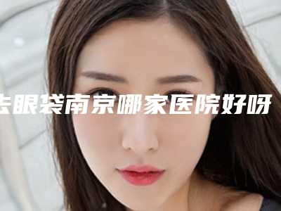 去眼袋南京哪家医院好呀(南京哪家医院做眼袋好)
