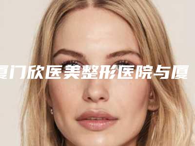 厦门欣医美整形医院与厦门安黛美医疗美容门诊部哪个好网友真实反馈