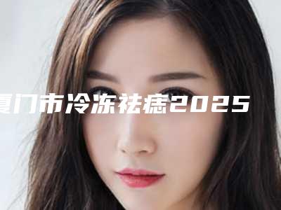 厦门市冷冻祛痣2025经典项目价格表揭开-近8个月均价为1068元