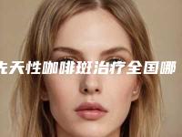 先天性咖啡斑治疗全国哪家医院好:先天性咖啡斑治疗医院前50位评测上新