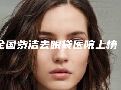 全国紫洁去眼袋医院上榜清单前二十强大曝光-拿下前三甲
