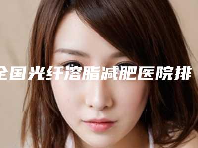 全国光纤溶脂减肥医院排名top20名单更新了-整形安全更有保障
