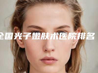 全国光子嫩肤术医院排名:光子嫩肤术医院前50佳权威榜单发布