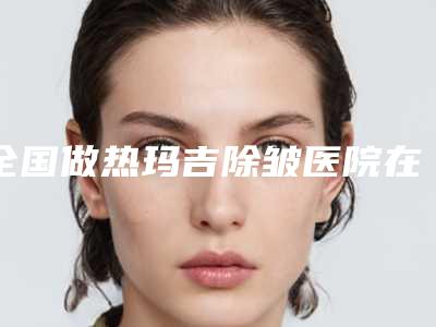 全国做热玛吉除皱医院在榜名单top20强选择攻略-资质齐全实力也不错哦~