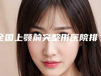 全国上颚前突整形医院排行前二十名你都知道哪些-价格优惠即可了解