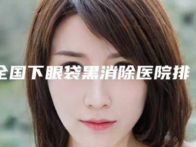 全国下眼袋黑消除医院排名:下眼袋黑消除医院50强口碑一一揭晓