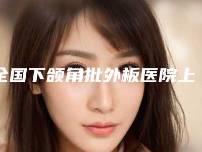 全国下颌角批外板医院上榜名单前二十佳公示了-TOP10稳中求胜